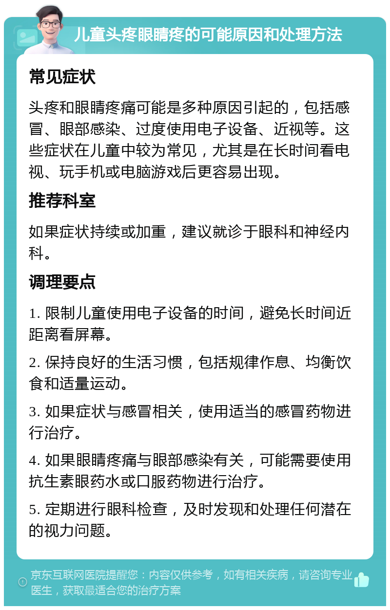 儿童头疼眼睛疼的可能原因和处理方法 常见症状 头疼和眼睛疼痛可能是多种原因引起的，包括感冒、眼部感染、过度使用电子设备、近视等。这些症状在儿童中较为常见，尤其是在长时间看电视、玩手机或电脑游戏后更容易出现。 推荐科室 如果症状持续或加重，建议就诊于眼科和神经内科。 调理要点 1. 限制儿童使用电子设备的时间，避免长时间近距离看屏幕。 2. 保持良好的生活习惯，包括规律作息、均衡饮食和适量运动。 3. 如果症状与感冒相关，使用适当的感冒药物进行治疗。 4. 如果眼睛疼痛与眼部感染有关，可能需要使用抗生素眼药水或口服药物进行治疗。 5. 定期进行眼科检查，及时发现和处理任何潜在的视力问题。