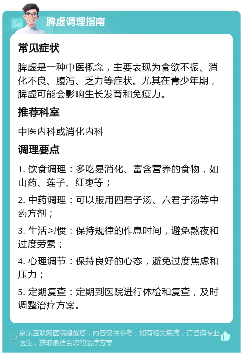 脾虚调理指南 常见症状 脾虚是一种中医概念，主要表现为食欲不振、消化不良、腹泻、乏力等症状。尤其在青少年期，脾虚可能会影响生长发育和免疫力。 推荐科室 中医内科或消化内科 调理要点 1. 饮食调理：多吃易消化、富含营养的食物，如山药、莲子、红枣等； 2. 中药调理：可以服用四君子汤、六君子汤等中药方剂； 3. 生活习惯：保持规律的作息时间，避免熬夜和过度劳累； 4. 心理调节：保持良好的心态，避免过度焦虑和压力； 5. 定期复查：定期到医院进行体检和复查，及时调整治疗方案。