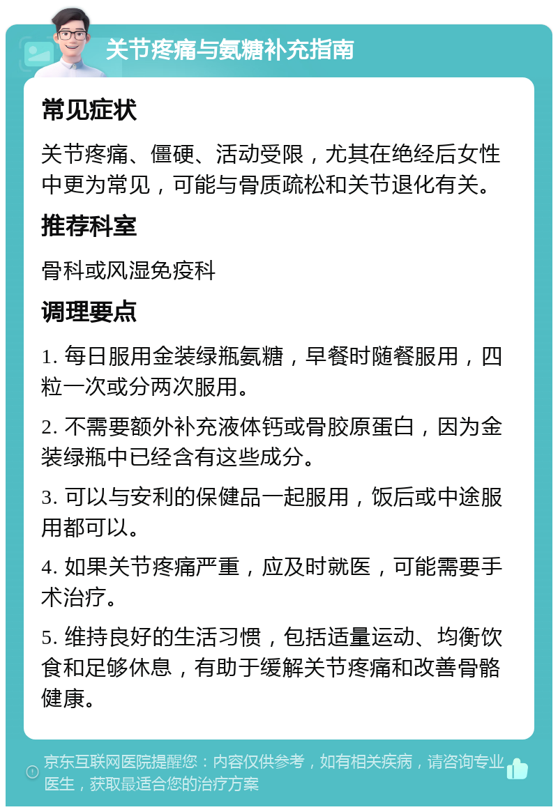 关节疼痛与氨糖补充指南 常见症状 关节疼痛、僵硬、活动受限，尤其在绝经后女性中更为常见，可能与骨质疏松和关节退化有关。 推荐科室 骨科或风湿免疫科 调理要点 1. 每日服用金装绿瓶氨糖，早餐时随餐服用，四粒一次或分两次服用。 2. 不需要额外补充液体钙或骨胶原蛋白，因为金装绿瓶中已经含有这些成分。 3. 可以与安利的保健品一起服用，饭后或中途服用都可以。 4. 如果关节疼痛严重，应及时就医，可能需要手术治疗。 5. 维持良好的生活习惯，包括适量运动、均衡饮食和足够休息，有助于缓解关节疼痛和改善骨骼健康。