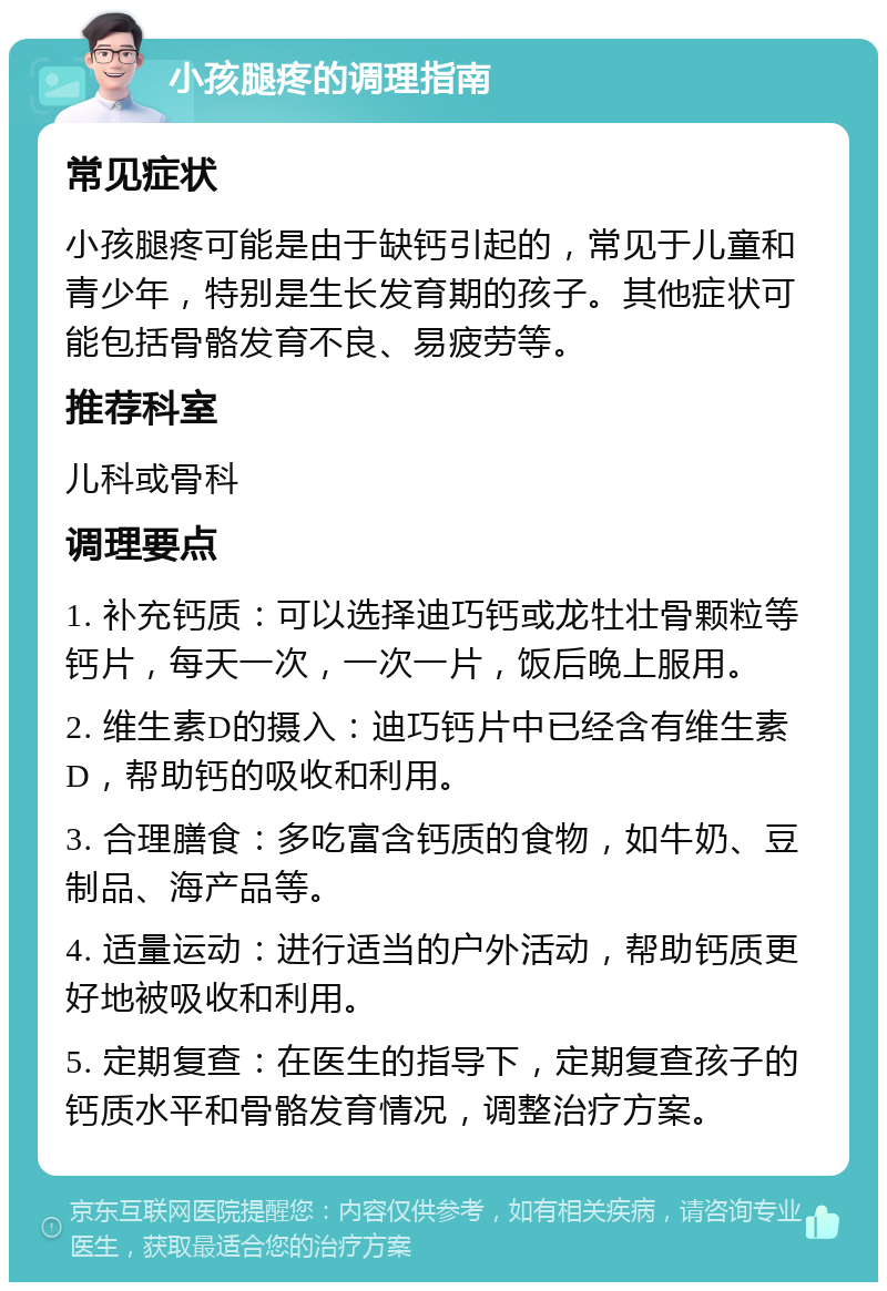 小孩腿疼的调理指南 常见症状 小孩腿疼可能是由于缺钙引起的，常见于儿童和青少年，特别是生长发育期的孩子。其他症状可能包括骨骼发育不良、易疲劳等。 推荐科室 儿科或骨科 调理要点 1. 补充钙质：可以选择迪巧钙或龙牡壮骨颗粒等钙片，每天一次，一次一片，饭后晚上服用。 2. 维生素D的摄入：迪巧钙片中已经含有维生素D，帮助钙的吸收和利用。 3. 合理膳食：多吃富含钙质的食物，如牛奶、豆制品、海产品等。 4. 适量运动：进行适当的户外活动，帮助钙质更好地被吸收和利用。 5. 定期复查：在医生的指导下，定期复查孩子的钙质水平和骨骼发育情况，调整治疗方案。