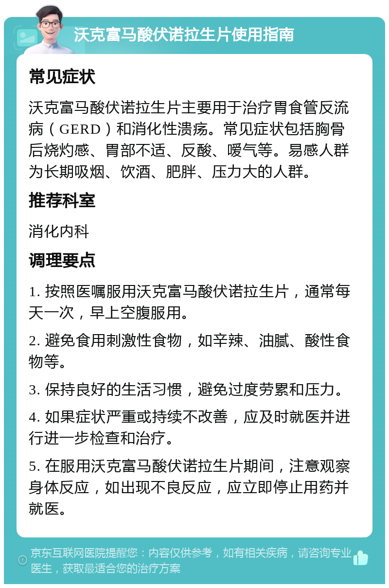 沃克富马酸伏诺拉生片使用指南 常见症状 沃克富马酸伏诺拉生片主要用于治疗胃食管反流病（GERD）和消化性溃疡。常见症状包括胸骨后烧灼感、胃部不适、反酸、嗳气等。易感人群为长期吸烟、饮酒、肥胖、压力大的人群。 推荐科室 消化内科 调理要点 1. 按照医嘱服用沃克富马酸伏诺拉生片，通常每天一次，早上空腹服用。 2. 避免食用刺激性食物，如辛辣、油腻、酸性食物等。 3. 保持良好的生活习惯，避免过度劳累和压力。 4. 如果症状严重或持续不改善，应及时就医并进行进一步检查和治疗。 5. 在服用沃克富马酸伏诺拉生片期间，注意观察身体反应，如出现不良反应，应立即停止用药并就医。