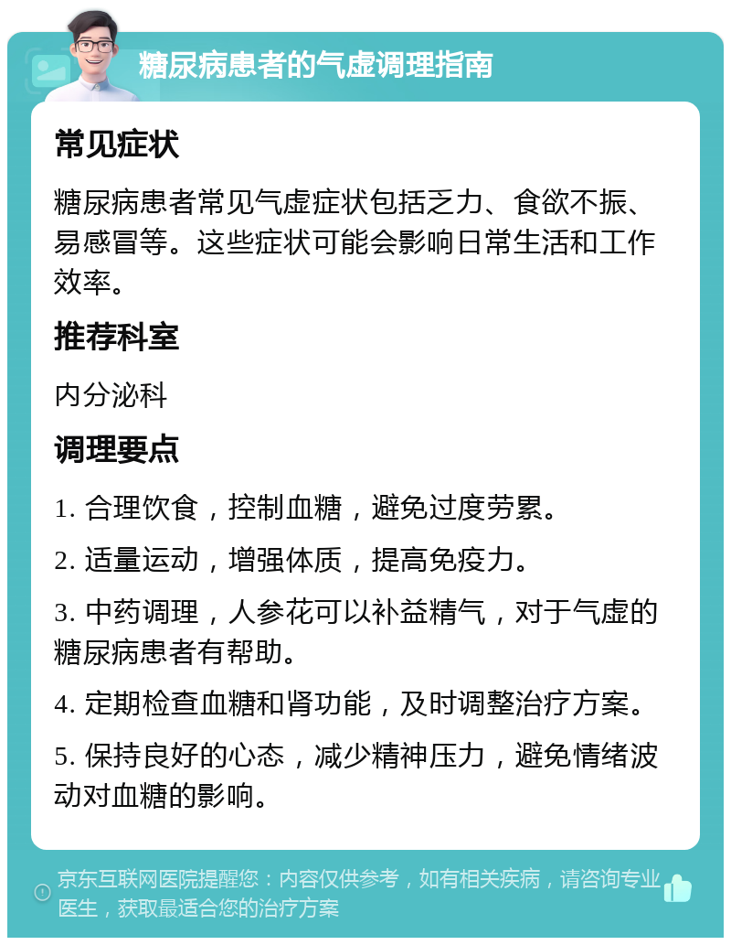 糖尿病患者的气虚调理指南 常见症状 糖尿病患者常见气虚症状包括乏力、食欲不振、易感冒等。这些症状可能会影响日常生活和工作效率。 推荐科室 内分泌科 调理要点 1. 合理饮食，控制血糖，避免过度劳累。 2. 适量运动，增强体质，提高免疫力。 3. 中药调理，人参花可以补益精气，对于气虚的糖尿病患者有帮助。 4. 定期检查血糖和肾功能，及时调整治疗方案。 5. 保持良好的心态，减少精神压力，避免情绪波动对血糖的影响。