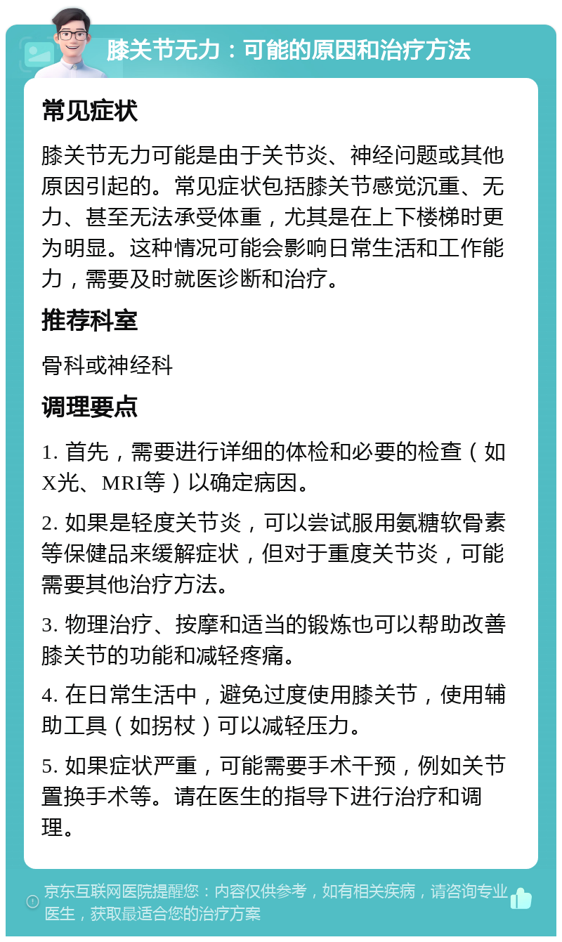 膝关节无力：可能的原因和治疗方法 常见症状 膝关节无力可能是由于关节炎、神经问题或其他原因引起的。常见症状包括膝关节感觉沉重、无力、甚至无法承受体重，尤其是在上下楼梯时更为明显。这种情况可能会影响日常生活和工作能力，需要及时就医诊断和治疗。 推荐科室 骨科或神经科 调理要点 1. 首先，需要进行详细的体检和必要的检查（如X光、MRI等）以确定病因。 2. 如果是轻度关节炎，可以尝试服用氨糖软骨素等保健品来缓解症状，但对于重度关节炎，可能需要其他治疗方法。 3. 物理治疗、按摩和适当的锻炼也可以帮助改善膝关节的功能和减轻疼痛。 4. 在日常生活中，避免过度使用膝关节，使用辅助工具（如拐杖）可以减轻压力。 5. 如果症状严重，可能需要手术干预，例如关节置换手术等。请在医生的指导下进行治疗和调理。