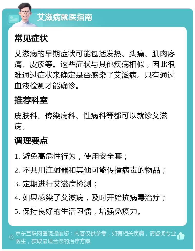 艾滋病就医指南 常见症状 艾滋病的早期症状可能包括发热、头痛、肌肉疼痛、皮疹等。这些症状与其他疾病相似，因此很难通过症状来确定是否感染了艾滋病。只有通过血液检测才能确诊。 推荐科室 皮肤科、传染病科、性病科等都可以就诊艾滋病。 调理要点 1. 避免高危性行为，使用安全套； 2. 不共用注射器和其他可能传播病毒的物品； 3. 定期进行艾滋病检测； 4. 如果感染了艾滋病，及时开始抗病毒治疗； 5. 保持良好的生活习惯，增强免疫力。