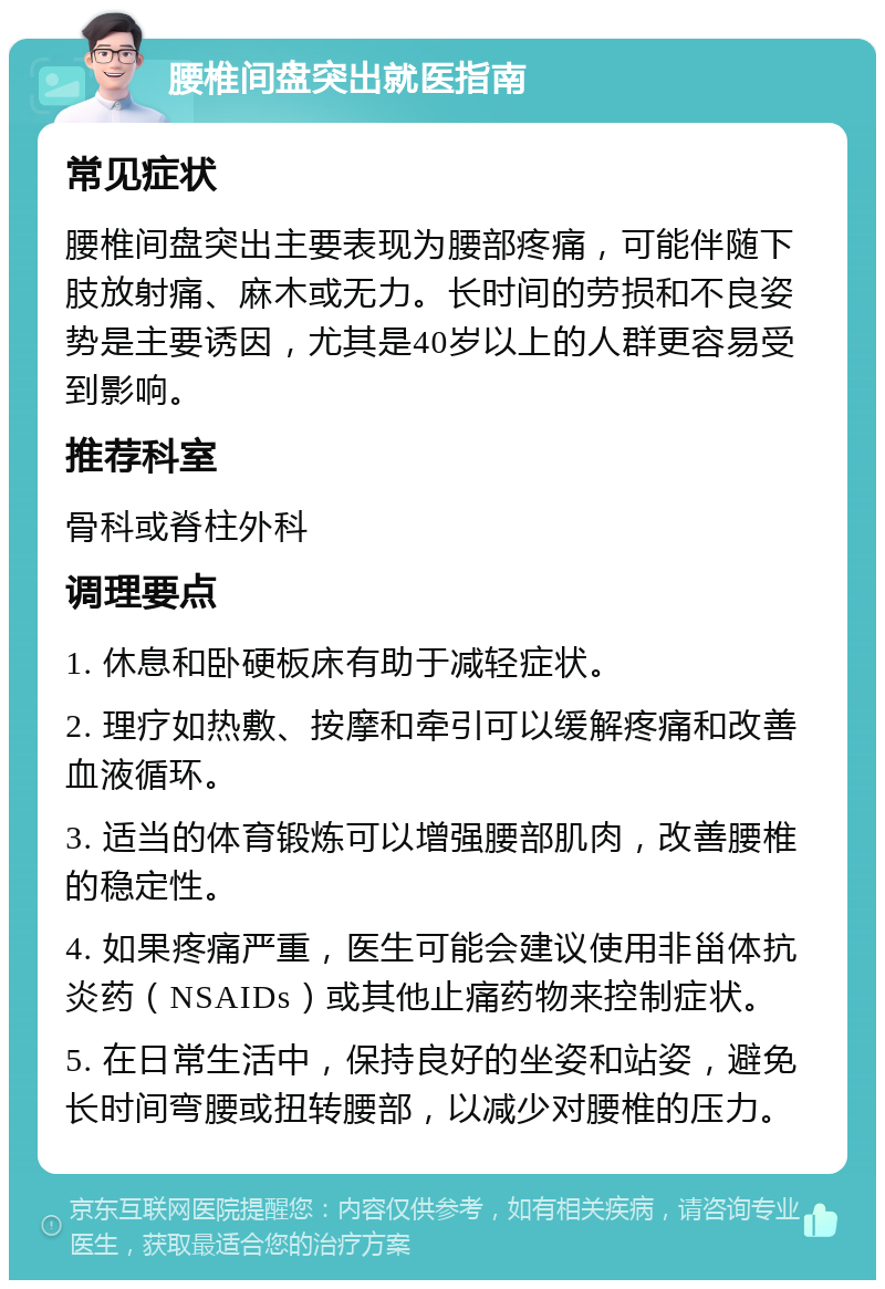 腰椎间盘突出就医指南 常见症状 腰椎间盘突出主要表现为腰部疼痛，可能伴随下肢放射痛、麻木或无力。长时间的劳损和不良姿势是主要诱因，尤其是40岁以上的人群更容易受到影响。 推荐科室 骨科或脊柱外科 调理要点 1. 休息和卧硬板床有助于减轻症状。 2. 理疗如热敷、按摩和牵引可以缓解疼痛和改善血液循环。 3. 适当的体育锻炼可以增强腰部肌肉，改善腰椎的稳定性。 4. 如果疼痛严重，医生可能会建议使用非甾体抗炎药（NSAIDs）或其他止痛药物来控制症状。 5. 在日常生活中，保持良好的坐姿和站姿，避免长时间弯腰或扭转腰部，以减少对腰椎的压力。