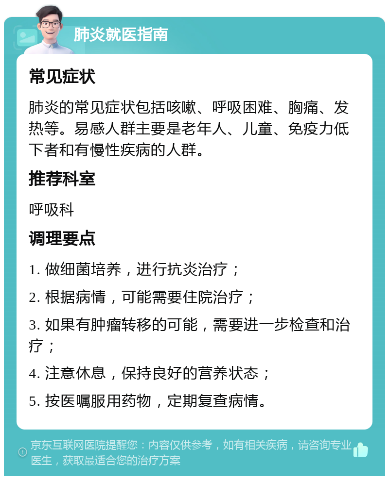 肺炎就医指南 常见症状 肺炎的常见症状包括咳嗽、呼吸困难、胸痛、发热等。易感人群主要是老年人、儿童、免疫力低下者和有慢性疾病的人群。 推荐科室 呼吸科 调理要点 1. 做细菌培养，进行抗炎治疗； 2. 根据病情，可能需要住院治疗； 3. 如果有肿瘤转移的可能，需要进一步检查和治疗； 4. 注意休息，保持良好的营养状态； 5. 按医嘱服用药物，定期复查病情。