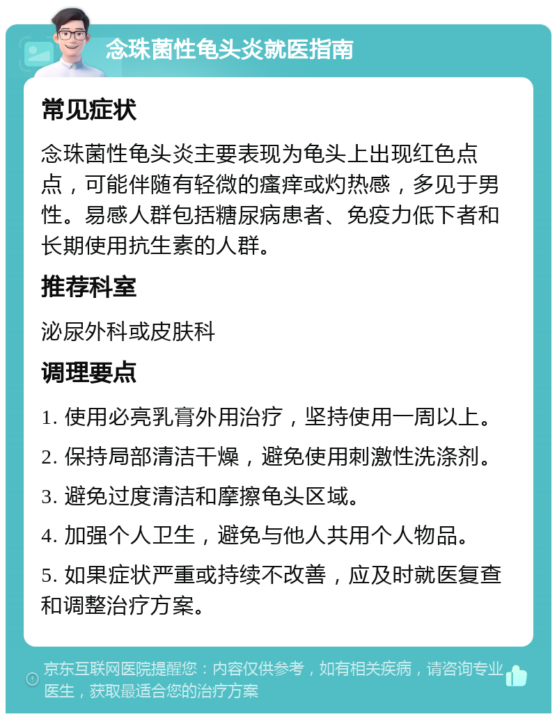 念珠菌性龟头炎就医指南 常见症状 念珠菌性龟头炎主要表现为龟头上出现红色点点，可能伴随有轻微的瘙痒或灼热感，多见于男性。易感人群包括糖尿病患者、免疫力低下者和长期使用抗生素的人群。 推荐科室 泌尿外科或皮肤科 调理要点 1. 使用必亮乳膏外用治疗，坚持使用一周以上。 2. 保持局部清洁干燥，避免使用刺激性洗涤剂。 3. 避免过度清洁和摩擦龟头区域。 4. 加强个人卫生，避免与他人共用个人物品。 5. 如果症状严重或持续不改善，应及时就医复查和调整治疗方案。