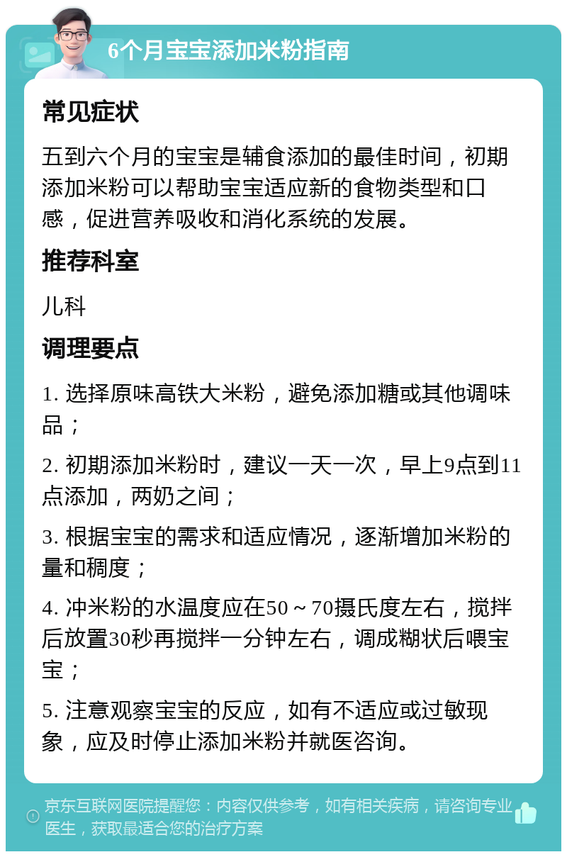 6个月宝宝添加米粉指南 常见症状 五到六个月的宝宝是辅食添加的最佳时间，初期添加米粉可以帮助宝宝适应新的食物类型和口感，促进营养吸收和消化系统的发展。 推荐科室 儿科 调理要点 1. 选择原味高铁大米粉，避免添加糖或其他调味品； 2. 初期添加米粉时，建议一天一次，早上9点到11点添加，两奶之间； 3. 根据宝宝的需求和适应情况，逐渐增加米粉的量和稠度； 4. 冲米粉的水温度应在50～70摄氏度左右，搅拌后放置30秒再搅拌一分钟左右，调成糊状后喂宝宝； 5. 注意观察宝宝的反应，如有不适应或过敏现象，应及时停止添加米粉并就医咨询。