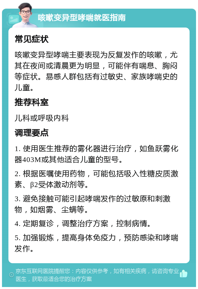 咳嗽变异型哮喘就医指南 常见症状 咳嗽变异型哮喘主要表现为反复发作的咳嗽，尤其在夜间或清晨更为明显，可能伴有喘息、胸闷等症状。易感人群包括有过敏史、家族哮喘史的儿童。 推荐科室 儿科或呼吸内科 调理要点 1. 使用医生推荐的雾化器进行治疗，如鱼跃雾化器403M或其他适合儿童的型号。 2. 根据医嘱使用药物，可能包括吸入性糖皮质激素、β2受体激动剂等。 3. 避免接触可能引起哮喘发作的过敏原和刺激物，如烟雾、尘螨等。 4. 定期复诊，调整治疗方案，控制病情。 5. 加强锻炼，提高身体免疫力，预防感染和哮喘发作。