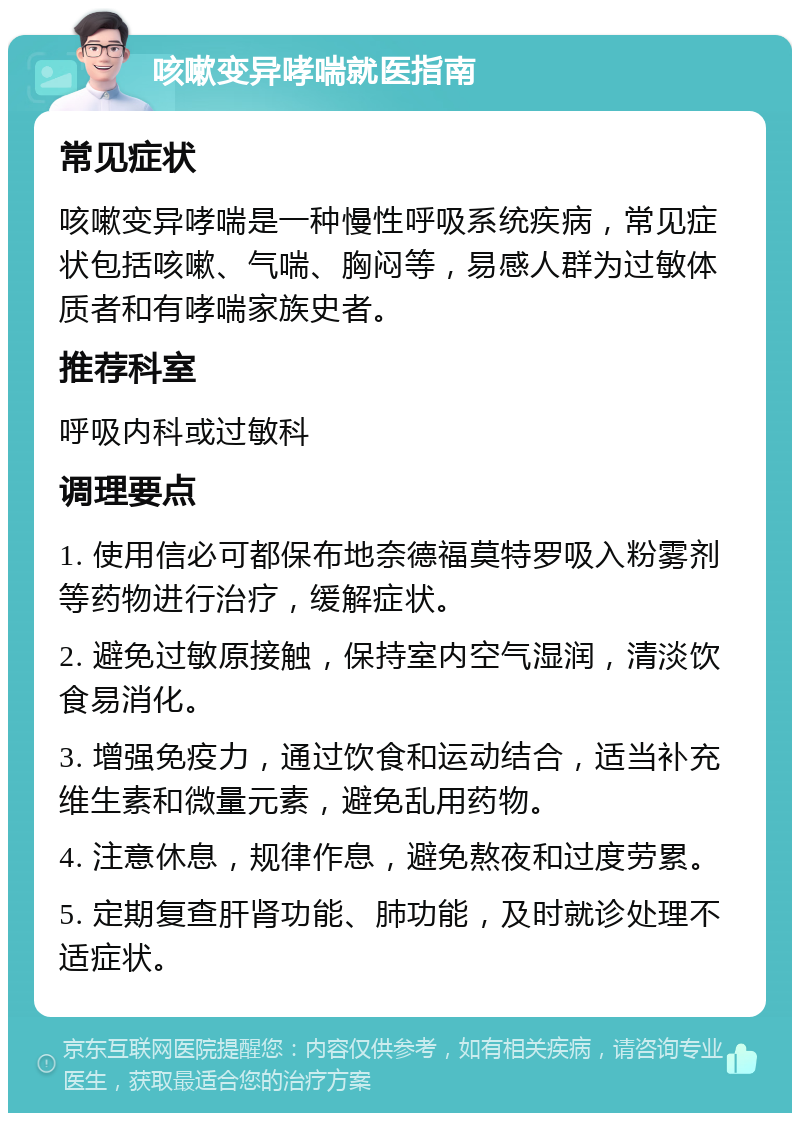 咳嗽变异哮喘就医指南 常见症状 咳嗽变异哮喘是一种慢性呼吸系统疾病，常见症状包括咳嗽、气喘、胸闷等，易感人群为过敏体质者和有哮喘家族史者。 推荐科室 呼吸内科或过敏科 调理要点 1. 使用信必可都保布地奈德福莫特罗吸入粉雾剂等药物进行治疗，缓解症状。 2. 避免过敏原接触，保持室内空气湿润，清淡饮食易消化。 3. 增强免疫力，通过饮食和运动结合，适当补充维生素和微量元素，避免乱用药物。 4. 注意休息，规律作息，避免熬夜和过度劳累。 5. 定期复查肝肾功能、肺功能，及时就诊处理不适症状。