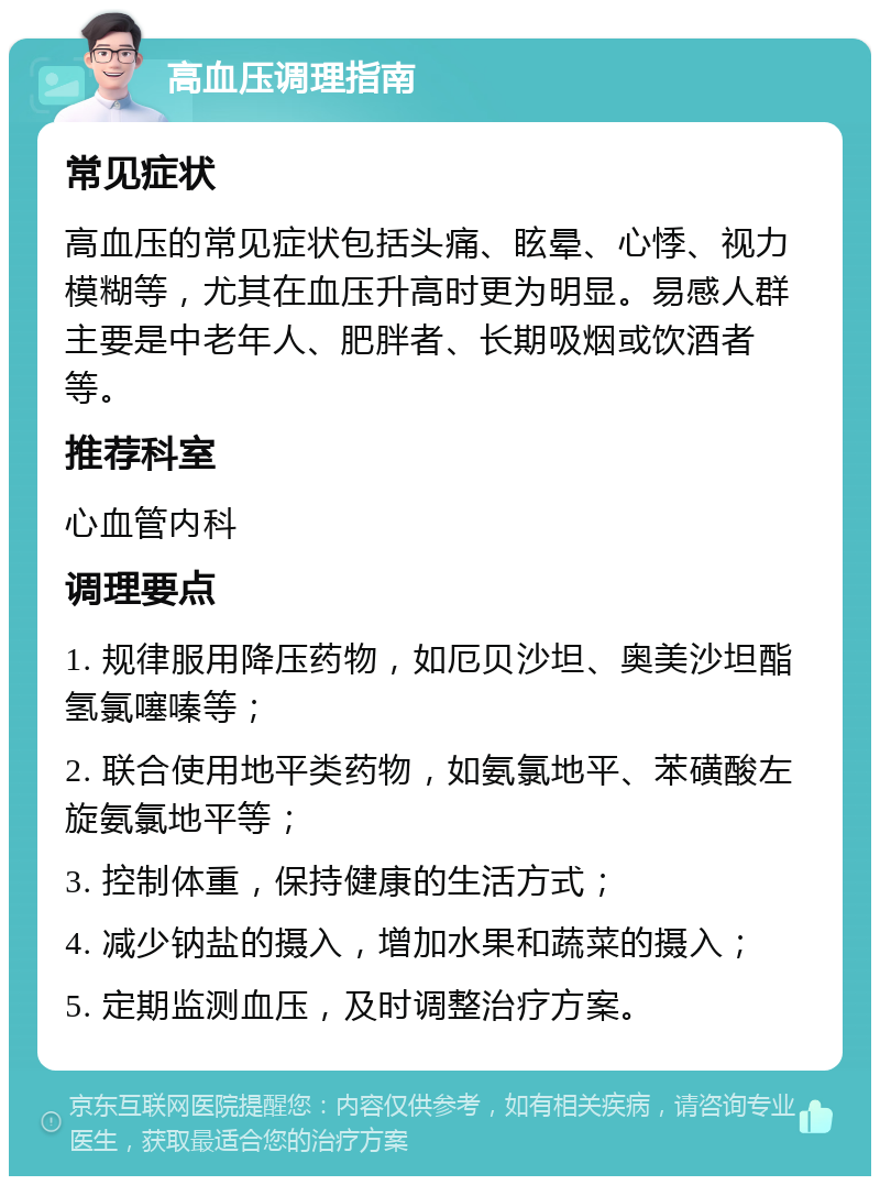 高血压调理指南 常见症状 高血压的常见症状包括头痛、眩晕、心悸、视力模糊等，尤其在血压升高时更为明显。易感人群主要是中老年人、肥胖者、长期吸烟或饮酒者等。 推荐科室 心血管内科 调理要点 1. 规律服用降压药物，如厄贝沙坦、奥美沙坦酯氢氯噻嗪等； 2. 联合使用地平类药物，如氨氯地平、苯磺酸左旋氨氯地平等； 3. 控制体重，保持健康的生活方式； 4. 减少钠盐的摄入，增加水果和蔬菜的摄入； 5. 定期监测血压，及时调整治疗方案。