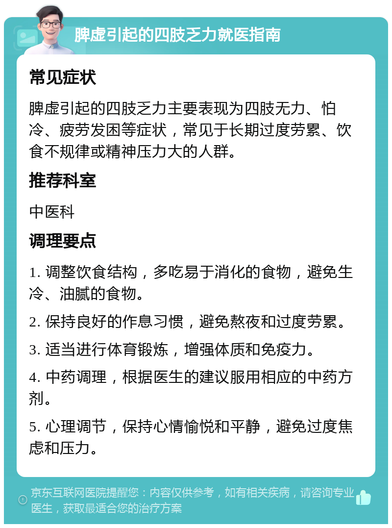 脾虚引起的四肢乏力就医指南 常见症状 脾虚引起的四肢乏力主要表现为四肢无力、怕冷、疲劳发困等症状，常见于长期过度劳累、饮食不规律或精神压力大的人群。 推荐科室 中医科 调理要点 1. 调整饮食结构，多吃易于消化的食物，避免生冷、油腻的食物。 2. 保持良好的作息习惯，避免熬夜和过度劳累。 3. 适当进行体育锻炼，增强体质和免疫力。 4. 中药调理，根据医生的建议服用相应的中药方剂。 5. 心理调节，保持心情愉悦和平静，避免过度焦虑和压力。