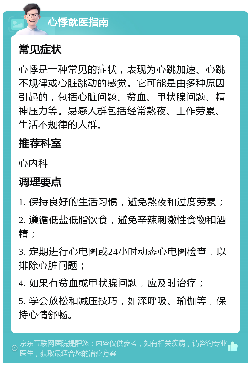 心悸就医指南 常见症状 心悸是一种常见的症状，表现为心跳加速、心跳不规律或心脏跳动的感觉。它可能是由多种原因引起的，包括心脏问题、贫血、甲状腺问题、精神压力等。易感人群包括经常熬夜、工作劳累、生活不规律的人群。 推荐科室 心内科 调理要点 1. 保持良好的生活习惯，避免熬夜和过度劳累； 2. 遵循低盐低脂饮食，避免辛辣刺激性食物和酒精； 3. 定期进行心电图或24小时动态心电图检查，以排除心脏问题； 4. 如果有贫血或甲状腺问题，应及时治疗； 5. 学会放松和减压技巧，如深呼吸、瑜伽等，保持心情舒畅。