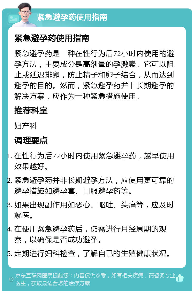 紧急避孕药使用指南 紧急避孕药使用指南 紧急避孕药是一种在性行为后72小时内使用的避孕方法，主要成分是高剂量的孕激素。它可以阻止或延迟排卵，防止精子和卵子结合，从而达到避孕的目的。然而，紧急避孕药并非长期避孕的解决方案，应作为一种紧急措施使用。 推荐科室 妇产科 调理要点 在性行为后72小时内使用紧急避孕药，越早使用效果越好。 紧急避孕药并非长期避孕方法，应使用更可靠的避孕措施如避孕套、口服避孕药等。 如果出现副作用如恶心、呕吐、头痛等，应及时就医。 在使用紧急避孕药后，仍需进行月经周期的观察，以确保是否成功避孕。 定期进行妇科检查，了解自己的生殖健康状况。