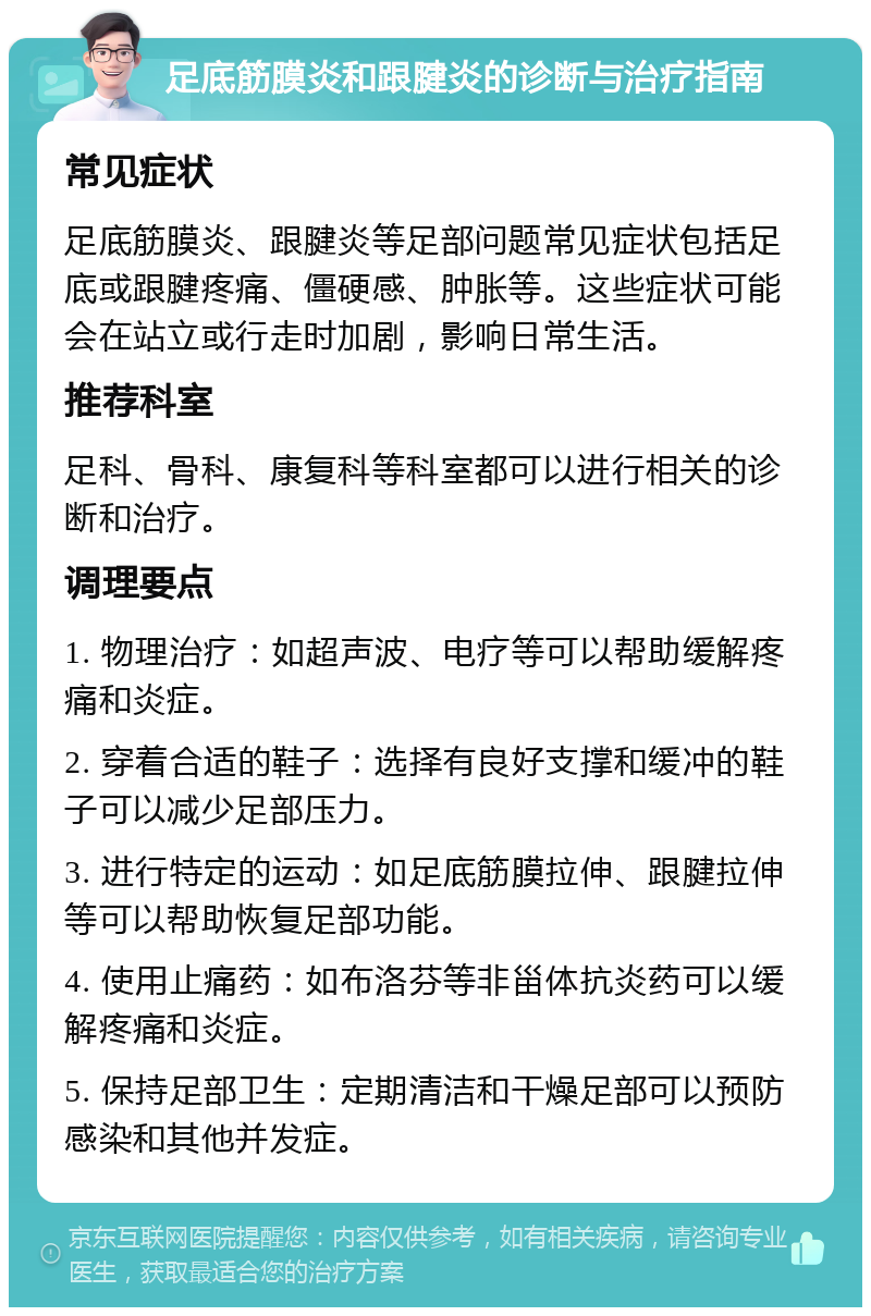 足底筋膜炎和跟腱炎的诊断与治疗指南 常见症状 足底筋膜炎、跟腱炎等足部问题常见症状包括足底或跟腱疼痛、僵硬感、肿胀等。这些症状可能会在站立或行走时加剧，影响日常生活。 推荐科室 足科、骨科、康复科等科室都可以进行相关的诊断和治疗。 调理要点 1. 物理治疗：如超声波、电疗等可以帮助缓解疼痛和炎症。 2. 穿着合适的鞋子：选择有良好支撑和缓冲的鞋子可以减少足部压力。 3. 进行特定的运动：如足底筋膜拉伸、跟腱拉伸等可以帮助恢复足部功能。 4. 使用止痛药：如布洛芬等非甾体抗炎药可以缓解疼痛和炎症。 5. 保持足部卫生：定期清洁和干燥足部可以预防感染和其他并发症。