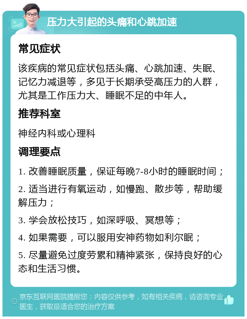 压力大引起的头痛和心跳加速 常见症状 该疾病的常见症状包括头痛、心跳加速、失眠、记忆力减退等，多见于长期承受高压力的人群，尤其是工作压力大、睡眠不足的中年人。 推荐科室 神经内科或心理科 调理要点 1. 改善睡眠质量，保证每晚7-8小时的睡眠时间； 2. 适当进行有氧运动，如慢跑、散步等，帮助缓解压力； 3. 学会放松技巧，如深呼吸、冥想等； 4. 如果需要，可以服用安神药物如利尔眠； 5. 尽量避免过度劳累和精神紧张，保持良好的心态和生活习惯。