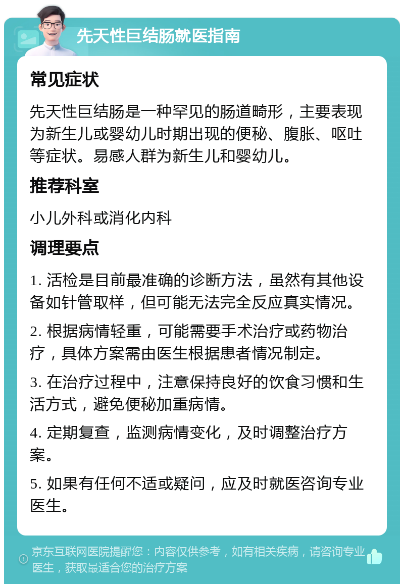 先天性巨结肠就医指南 常见症状 先天性巨结肠是一种罕见的肠道畸形，主要表现为新生儿或婴幼儿时期出现的便秘、腹胀、呕吐等症状。易感人群为新生儿和婴幼儿。 推荐科室 小儿外科或消化内科 调理要点 1. 活检是目前最准确的诊断方法，虽然有其他设备如针管取样，但可能无法完全反应真实情况。 2. 根据病情轻重，可能需要手术治疗或药物治疗，具体方案需由医生根据患者情况制定。 3. 在治疗过程中，注意保持良好的饮食习惯和生活方式，避免便秘加重病情。 4. 定期复查，监测病情变化，及时调整治疗方案。 5. 如果有任何不适或疑问，应及时就医咨询专业医生。