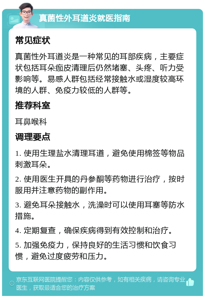 真菌性外耳道炎就医指南 常见症状 真菌性外耳道炎是一种常见的耳部疾病，主要症状包括耳朵痂皮清理后仍然堵塞、头疼、听力受影响等。易感人群包括经常接触水或湿度较高环境的人群、免疫力较低的人群等。 推荐科室 耳鼻喉科 调理要点 1. 使用生理盐水清理耳道，避免使用棉签等物品刺激耳朵。 2. 使用医生开具的丹参酮等药物进行治疗，按时服用并注意药物的副作用。 3. 避免耳朵接触水，洗澡时可以使用耳塞等防水措施。 4. 定期复查，确保疾病得到有效控制和治疗。 5. 加强免疫力，保持良好的生活习惯和饮食习惯，避免过度疲劳和压力。