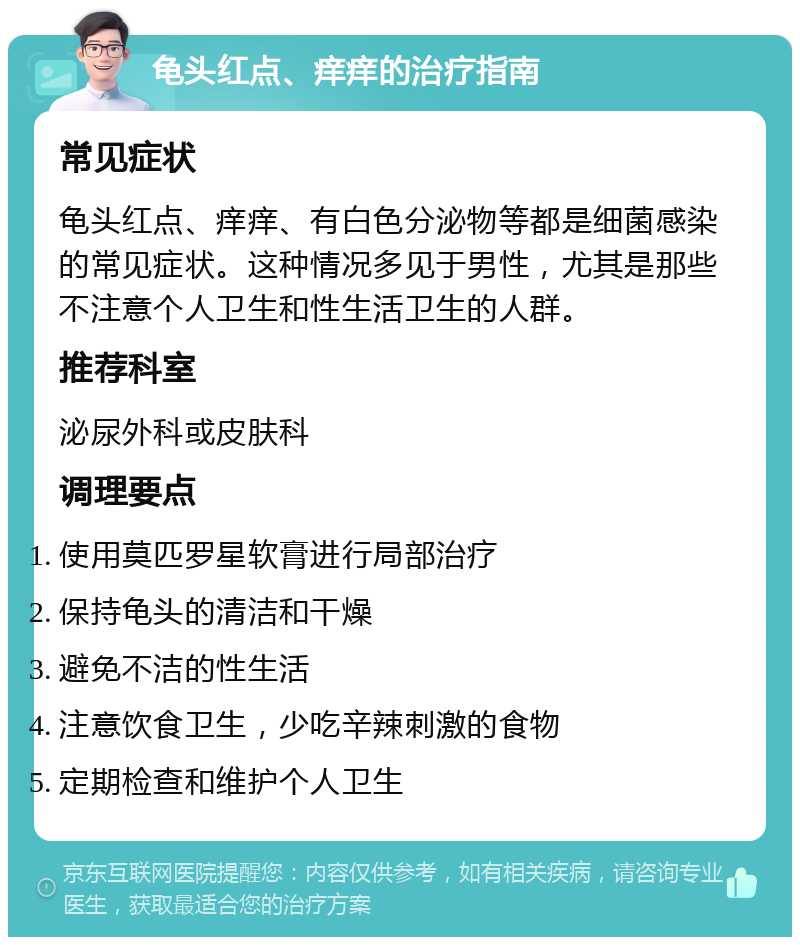 龟头红点、痒痒的治疗指南 常见症状 龟头红点、痒痒、有白色分泌物等都是细菌感染的常见症状。这种情况多见于男性，尤其是那些不注意个人卫生和性生活卫生的人群。 推荐科室 泌尿外科或皮肤科 调理要点 使用莫匹罗星软膏进行局部治疗 保持龟头的清洁和干燥 避免不洁的性生活 注意饮食卫生，少吃辛辣刺激的食物 定期检查和维护个人卫生