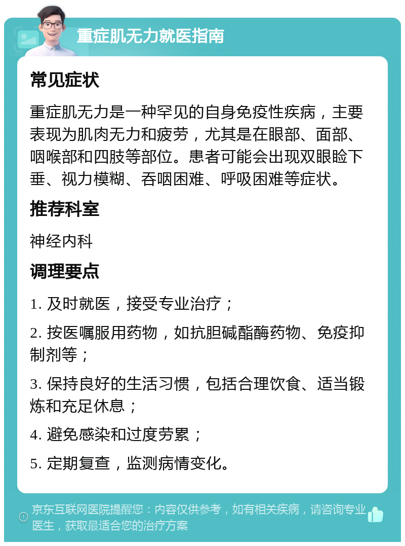 重症肌无力就医指南 常见症状 重症肌无力是一种罕见的自身免疫性疾病，主要表现为肌肉无力和疲劳，尤其是在眼部、面部、咽喉部和四肢等部位。患者可能会出现双眼睑下垂、视力模糊、吞咽困难、呼吸困难等症状。 推荐科室 神经内科 调理要点 1. 及时就医，接受专业治疗； 2. 按医嘱服用药物，如抗胆碱酯酶药物、免疫抑制剂等； 3. 保持良好的生活习惯，包括合理饮食、适当锻炼和充足休息； 4. 避免感染和过度劳累； 5. 定期复查，监测病情变化。