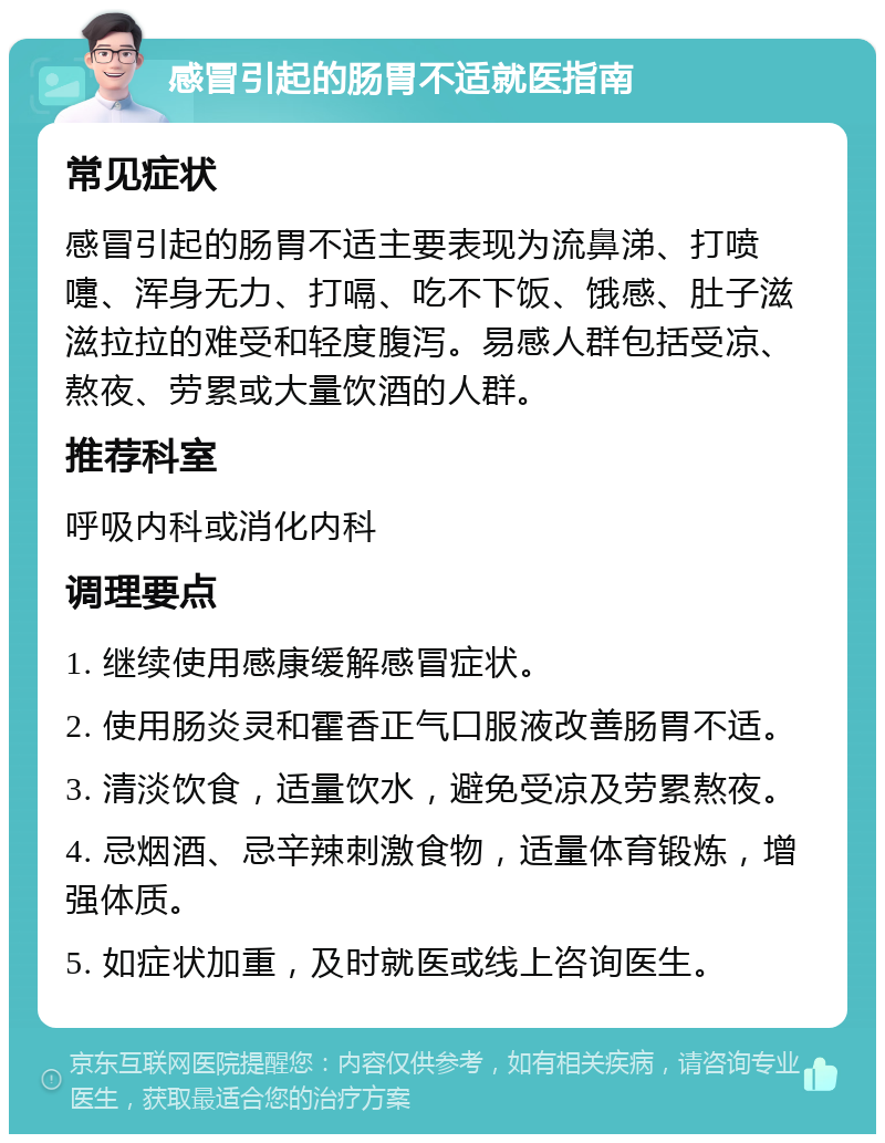 感冒引起的肠胃不适就医指南 常见症状 感冒引起的肠胃不适主要表现为流鼻涕、打喷嚏、浑身无力、打嗝、吃不下饭、饿感、肚子滋滋拉拉的难受和轻度腹泻。易感人群包括受凉、熬夜、劳累或大量饮酒的人群。 推荐科室 呼吸内科或消化内科 调理要点 1. 继续使用感康缓解感冒症状。 2. 使用肠炎灵和霍香正气口服液改善肠胃不适。 3. 清淡饮食，适量饮水，避免受凉及劳累熬夜。 4. 忌烟酒、忌辛辣刺激食物，适量体育锻炼，增强体质。 5. 如症状加重，及时就医或线上咨询医生。