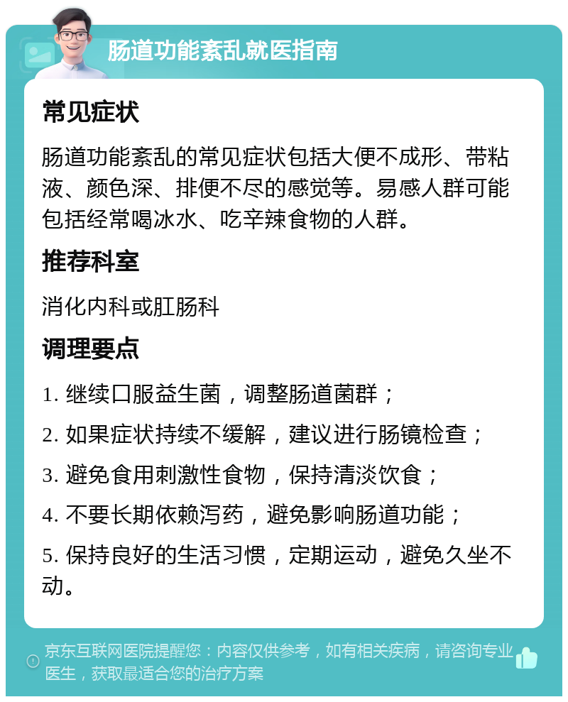 肠道功能紊乱就医指南 常见症状 肠道功能紊乱的常见症状包括大便不成形、带粘液、颜色深、排便不尽的感觉等。易感人群可能包括经常喝冰水、吃辛辣食物的人群。 推荐科室 消化内科或肛肠科 调理要点 1. 继续口服益生菌，调整肠道菌群； 2. 如果症状持续不缓解，建议进行肠镜检查； 3. 避免食用刺激性食物，保持清淡饮食； 4. 不要长期依赖泻药，避免影响肠道功能； 5. 保持良好的生活习惯，定期运动，避免久坐不动。