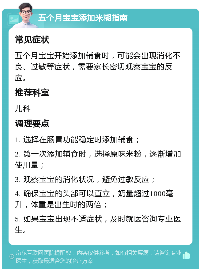 五个月宝宝添加米糊指南 常见症状 五个月宝宝开始添加辅食时，可能会出现消化不良、过敏等症状，需要家长密切观察宝宝的反应。 推荐科室 儿科 调理要点 1. 选择在肠胃功能稳定时添加辅食； 2. 第一次添加辅食时，选择原味米粉，逐渐增加使用量； 3. 观察宝宝的消化状况，避免过敏反应； 4. 确保宝宝的头部可以直立，奶量超过1000毫升，体重是出生时的两倍； 5. 如果宝宝出现不适症状，及时就医咨询专业医生。