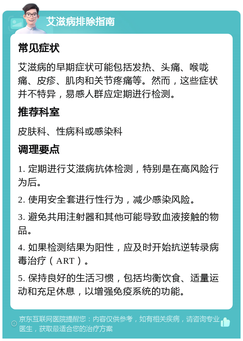 艾滋病排除指南 常见症状 艾滋病的早期症状可能包括发热、头痛、喉咙痛、皮疹、肌肉和关节疼痛等。然而，这些症状并不特异，易感人群应定期进行检测。 推荐科室 皮肤科、性病科或感染科 调理要点 1. 定期进行艾滋病抗体检测，特别是在高风险行为后。 2. 使用安全套进行性行为，减少感染风险。 3. 避免共用注射器和其他可能导致血液接触的物品。 4. 如果检测结果为阳性，应及时开始抗逆转录病毒治疗（ART）。 5. 保持良好的生活习惯，包括均衡饮食、适量运动和充足休息，以增强免疫系统的功能。