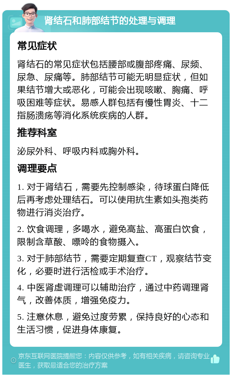 肾结石和肺部结节的处理与调理 常见症状 肾结石的常见症状包括腰部或腹部疼痛、尿频、尿急、尿痛等。肺部结节可能无明显症状，但如果结节增大或恶化，可能会出现咳嗽、胸痛、呼吸困难等症状。易感人群包括有慢性胃炎、十二指肠溃疡等消化系统疾病的人群。 推荐科室 泌尿外科、呼吸内科或胸外科。 调理要点 1. 对于肾结石，需要先控制感染，待球蛋白降低后再考虑处理结石。可以使用抗生素如头孢类药物进行消炎治疗。 2. 饮食调理，多喝水，避免高盐、高蛋白饮食，限制含草酸、嘌呤的食物摄入。 3. 对于肺部结节，需要定期复查CT，观察结节变化，必要时进行活检或手术治疗。 4. 中医肾虚调理可以辅助治疗，通过中药调理肾气，改善体质，增强免疫力。 5. 注意休息，避免过度劳累，保持良好的心态和生活习惯，促进身体康复。