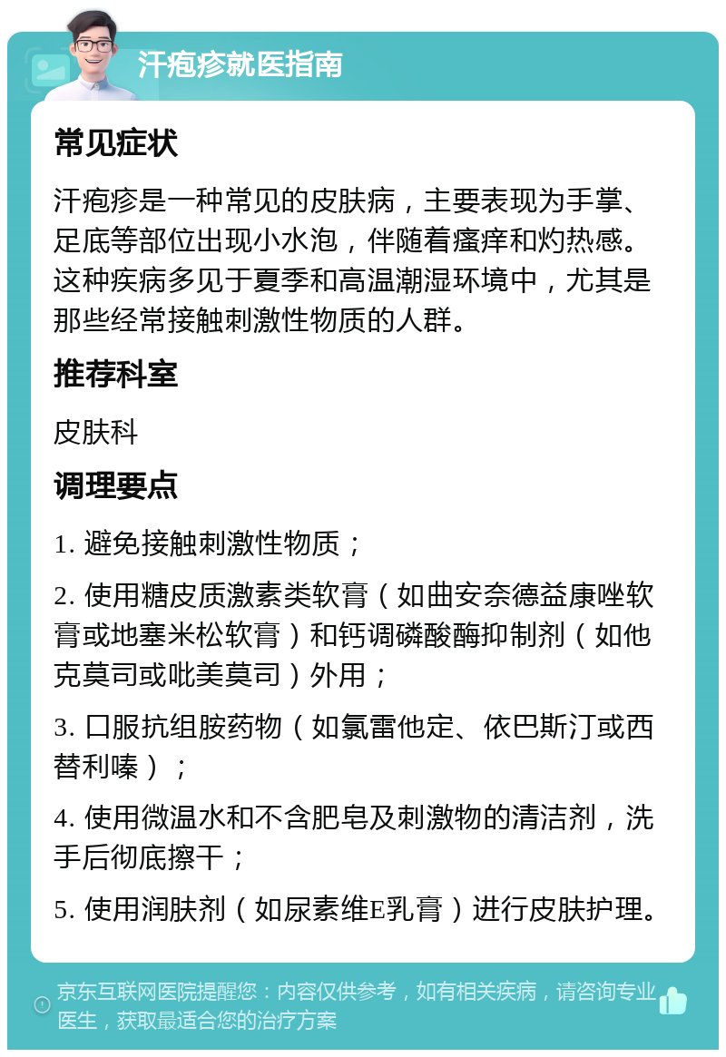 汗疱疹就医指南 常见症状 汗疱疹是一种常见的皮肤病，主要表现为手掌、足底等部位出现小水泡，伴随着瘙痒和灼热感。这种疾病多见于夏季和高温潮湿环境中，尤其是那些经常接触刺激性物质的人群。 推荐科室 皮肤科 调理要点 1. 避免接触刺激性物质； 2. 使用糖皮质激素类软膏（如曲安奈德益康唑软膏或地塞米松软膏）和钙调磷酸酶抑制剂（如他克莫司或吡美莫司）外用； 3. 口服抗组胺药物（如氯雷他定、依巴斯汀或西替利嗪）； 4. 使用微温水和不含肥皂及刺激物的清洁剂，洗手后彻底擦干； 5. 使用润肤剂（如尿素维E乳膏）进行皮肤护理。