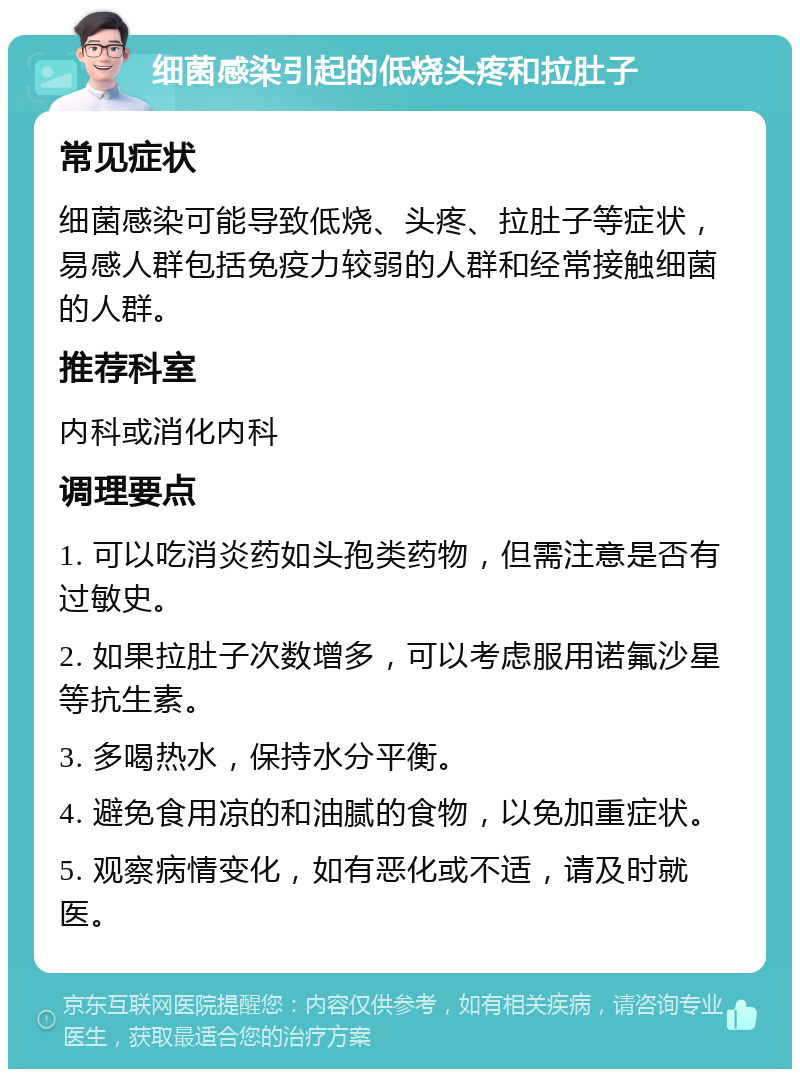 细菌感染引起的低烧头疼和拉肚子 常见症状 细菌感染可能导致低烧、头疼、拉肚子等症状，易感人群包括免疫力较弱的人群和经常接触细菌的人群。 推荐科室 内科或消化内科 调理要点 1. 可以吃消炎药如头孢类药物，但需注意是否有过敏史。 2. 如果拉肚子次数增多，可以考虑服用诺氟沙星等抗生素。 3. 多喝热水，保持水分平衡。 4. 避免食用凉的和油腻的食物，以免加重症状。 5. 观察病情变化，如有恶化或不适，请及时就医。