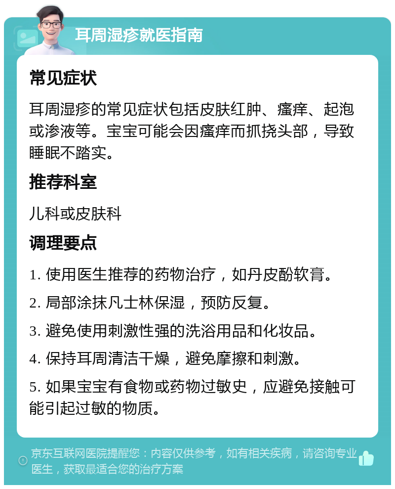 耳周湿疹就医指南 常见症状 耳周湿疹的常见症状包括皮肤红肿、瘙痒、起泡或渗液等。宝宝可能会因瘙痒而抓挠头部，导致睡眠不踏实。 推荐科室 儿科或皮肤科 调理要点 1. 使用医生推荐的药物治疗，如丹皮酚软膏。 2. 局部涂抹凡士林保湿，预防反复。 3. 避免使用刺激性强的洗浴用品和化妆品。 4. 保持耳周清洁干燥，避免摩擦和刺激。 5. 如果宝宝有食物或药物过敏史，应避免接触可能引起过敏的物质。