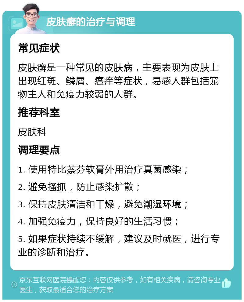 皮肤癣的治疗与调理 常见症状 皮肤癣是一种常见的皮肤病，主要表现为皮肤上出现红斑、鳞屑、瘙痒等症状，易感人群包括宠物主人和免疫力较弱的人群。 推荐科室 皮肤科 调理要点 1. 使用特比萘芬软膏外用治疗真菌感染； 2. 避免搔抓，防止感染扩散； 3. 保持皮肤清洁和干燥，避免潮湿环境； 4. 加强免疫力，保持良好的生活习惯； 5. 如果症状持续不缓解，建议及时就医，进行专业的诊断和治疗。