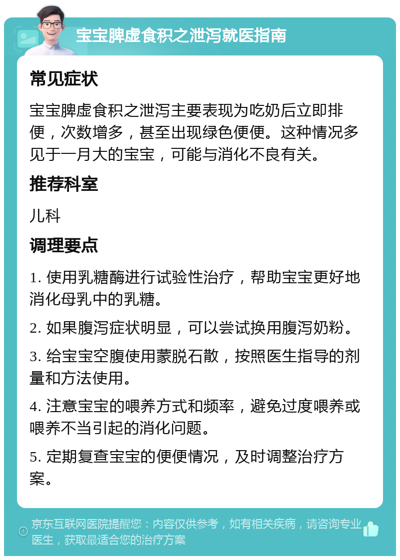 宝宝脾虚食积之泄泻就医指南 常见症状 宝宝脾虚食积之泄泻主要表现为吃奶后立即排便，次数增多，甚至出现绿色便便。这种情况多见于一月大的宝宝，可能与消化不良有关。 推荐科室 儿科 调理要点 1. 使用乳糖酶进行试验性治疗，帮助宝宝更好地消化母乳中的乳糖。 2. 如果腹泻症状明显，可以尝试换用腹泻奶粉。 3. 给宝宝空腹使用蒙脱石散，按照医生指导的剂量和方法使用。 4. 注意宝宝的喂养方式和频率，避免过度喂养或喂养不当引起的消化问题。 5. 定期复查宝宝的便便情况，及时调整治疗方案。