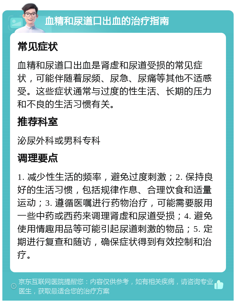 血精和尿道口出血的治疗指南 常见症状 血精和尿道口出血是肾虚和尿道受损的常见症状，可能伴随着尿频、尿急、尿痛等其他不适感受。这些症状通常与过度的性生活、长期的压力和不良的生活习惯有关。 推荐科室 泌尿外科或男科专科 调理要点 1. 减少性生活的频率，避免过度刺激；2. 保持良好的生活习惯，包括规律作息、合理饮食和适量运动；3. 遵循医嘱进行药物治疗，可能需要服用一些中药或西药来调理肾虚和尿道受损；4. 避免使用情趣用品等可能引起尿道刺激的物品；5. 定期进行复查和随访，确保症状得到有效控制和治疗。