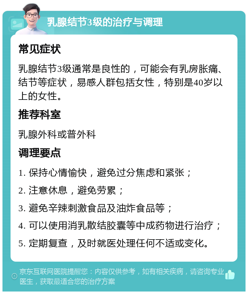 乳腺结节3级的治疗与调理 常见症状 乳腺结节3级通常是良性的，可能会有乳房胀痛、结节等症状，易感人群包括女性，特别是40岁以上的女性。 推荐科室 乳腺外科或普外科 调理要点 1. 保持心情愉快，避免过分焦虑和紧张； 2. 注意休息，避免劳累； 3. 避免辛辣刺激食品及油炸食品等； 4. 可以使用消乳散结胶囊等中成药物进行治疗； 5. 定期复查，及时就医处理任何不适或变化。