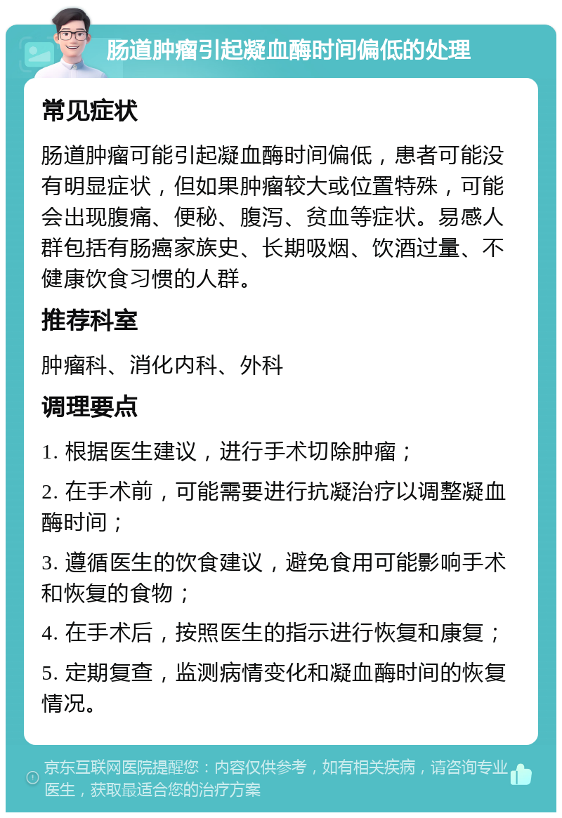 肠道肿瘤引起凝血酶时间偏低的处理 常见症状 肠道肿瘤可能引起凝血酶时间偏低，患者可能没有明显症状，但如果肿瘤较大或位置特殊，可能会出现腹痛、便秘、腹泻、贫血等症状。易感人群包括有肠癌家族史、长期吸烟、饮酒过量、不健康饮食习惯的人群。 推荐科室 肿瘤科、消化内科、外科 调理要点 1. 根据医生建议，进行手术切除肿瘤； 2. 在手术前，可能需要进行抗凝治疗以调整凝血酶时间； 3. 遵循医生的饮食建议，避免食用可能影响手术和恢复的食物； 4. 在手术后，按照医生的指示进行恢复和康复； 5. 定期复查，监测病情变化和凝血酶时间的恢复情况。