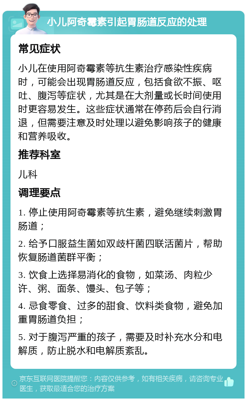 小儿阿奇霉素引起胃肠道反应的处理 常见症状 小儿在使用阿奇霉素等抗生素治疗感染性疾病时，可能会出现胃肠道反应，包括食欲不振、呕吐、腹泻等症状，尤其是在大剂量或长时间使用时更容易发生。这些症状通常在停药后会自行消退，但需要注意及时处理以避免影响孩子的健康和营养吸收。 推荐科室 儿科 调理要点 1. 停止使用阿奇霉素等抗生素，避免继续刺激胃肠道； 2. 给予口服益生菌如双歧杆菌四联活菌片，帮助恢复肠道菌群平衡； 3. 饮食上选择易消化的食物，如菜汤、肉粒少许、粥、面条、馒头、包子等； 4. 忌食零食、过多的甜食、饮料类食物，避免加重胃肠道负担； 5. 对于腹泻严重的孩子，需要及时补充水分和电解质，防止脱水和电解质紊乱。