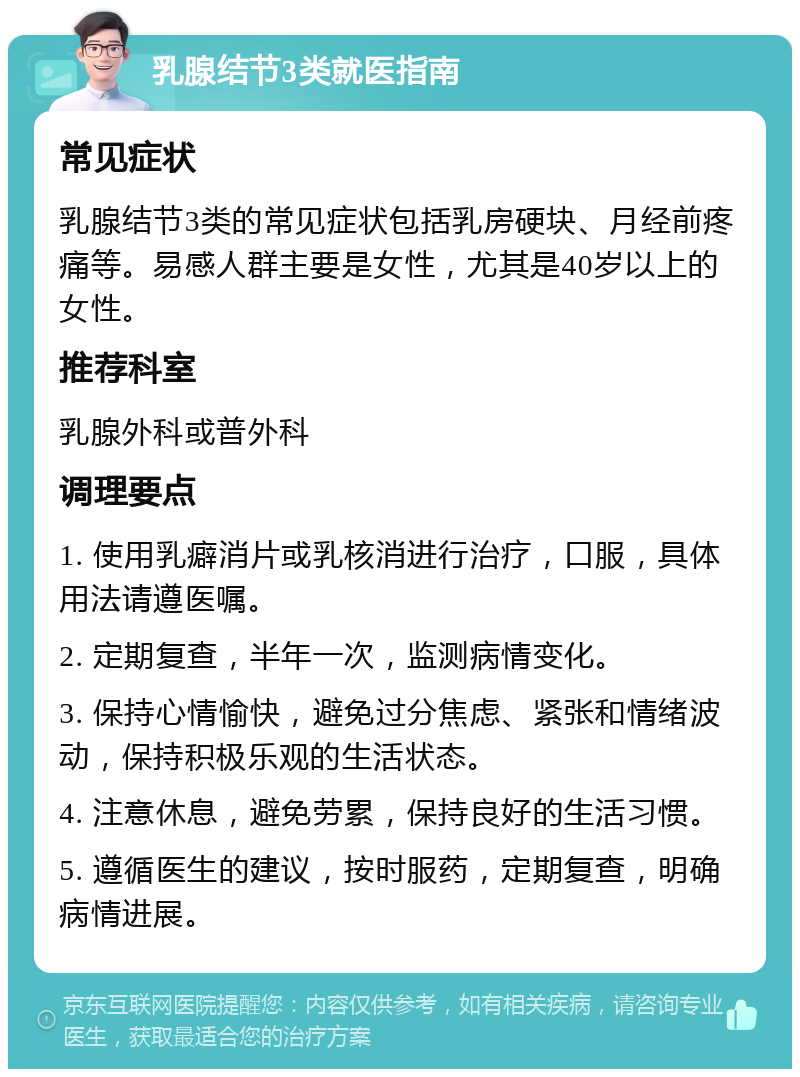 乳腺结节3类就医指南 常见症状 乳腺结节3类的常见症状包括乳房硬块、月经前疼痛等。易感人群主要是女性，尤其是40岁以上的女性。 推荐科室 乳腺外科或普外科 调理要点 1. 使用乳癖消片或乳核消进行治疗，口服，具体用法请遵医嘱。 2. 定期复查，半年一次，监测病情变化。 3. 保持心情愉快，避免过分焦虑、紧张和情绪波动，保持积极乐观的生活状态。 4. 注意休息，避免劳累，保持良好的生活习惯。 5. 遵循医生的建议，按时服药，定期复查，明确病情进展。