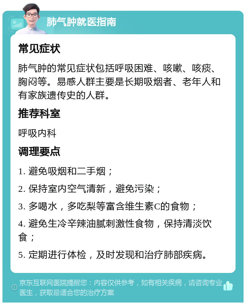 肺气肿就医指南 常见症状 肺气肿的常见症状包括呼吸困难、咳嗽、咳痰、胸闷等。易感人群主要是长期吸烟者、老年人和有家族遗传史的人群。 推荐科室 呼吸内科 调理要点 1. 避免吸烟和二手烟； 2. 保持室内空气清新，避免污染； 3. 多喝水，多吃梨等富含维生素C的食物； 4. 避免生冷辛辣油腻刺激性食物，保持清淡饮食； 5. 定期进行体检，及时发现和治疗肺部疾病。