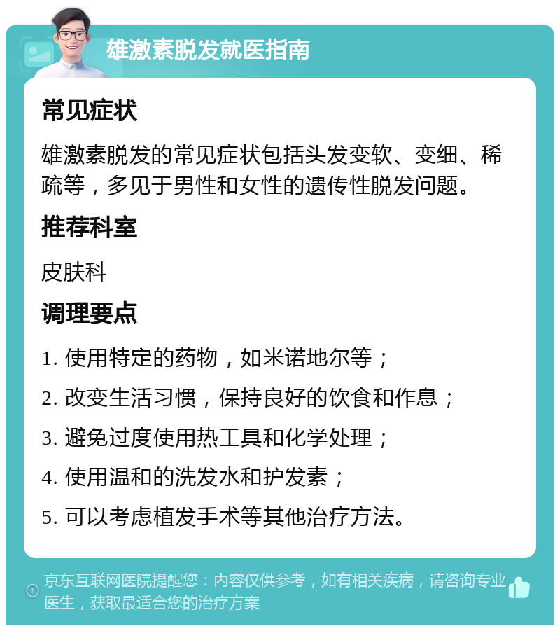 雄激素脱发就医指南 常见症状 雄激素脱发的常见症状包括头发变软、变细、稀疏等，多见于男性和女性的遗传性脱发问题。 推荐科室 皮肤科 调理要点 1. 使用特定的药物，如米诺地尔等； 2. 改变生活习惯，保持良好的饮食和作息； 3. 避免过度使用热工具和化学处理； 4. 使用温和的洗发水和护发素； 5. 可以考虑植发手术等其他治疗方法。