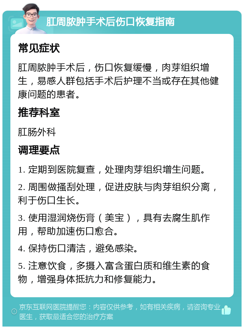 肛周脓肿手术后伤口恢复指南 常见症状 肛周脓肿手术后，伤口恢复缓慢，肉芽组织增生，易感人群包括手术后护理不当或存在其他健康问题的患者。 推荐科室 肛肠外科 调理要点 1. 定期到医院复查，处理肉芽组织增生问题。 2. 周围做搔刮处理，促进皮肤与肉芽组织分离，利于伤口生长。 3. 使用湿润烧伤膏（美宝），具有去腐生肌作用，帮助加速伤口愈合。 4. 保持伤口清洁，避免感染。 5. 注意饮食，多摄入富含蛋白质和维生素的食物，增强身体抵抗力和修复能力。