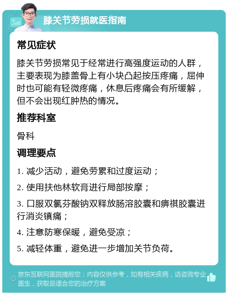 膝关节劳损就医指南 常见症状 膝关节劳损常见于经常进行高强度运动的人群，主要表现为膝盖骨上有小块凸起按压疼痛，屈伸时也可能有轻微疼痛，休息后疼痛会有所缓解，但不会出现红肿热的情况。 推荐科室 骨科 调理要点 1. 减少活动，避免劳累和过度运动； 2. 使用扶他林软膏进行局部按摩； 3. 口服双氯芬酸钠双释放肠溶胶囊和痹祺胶囊进行消炎镇痛； 4. 注意防寒保暖，避免受凉； 5. 减轻体重，避免进一步增加关节负荷。