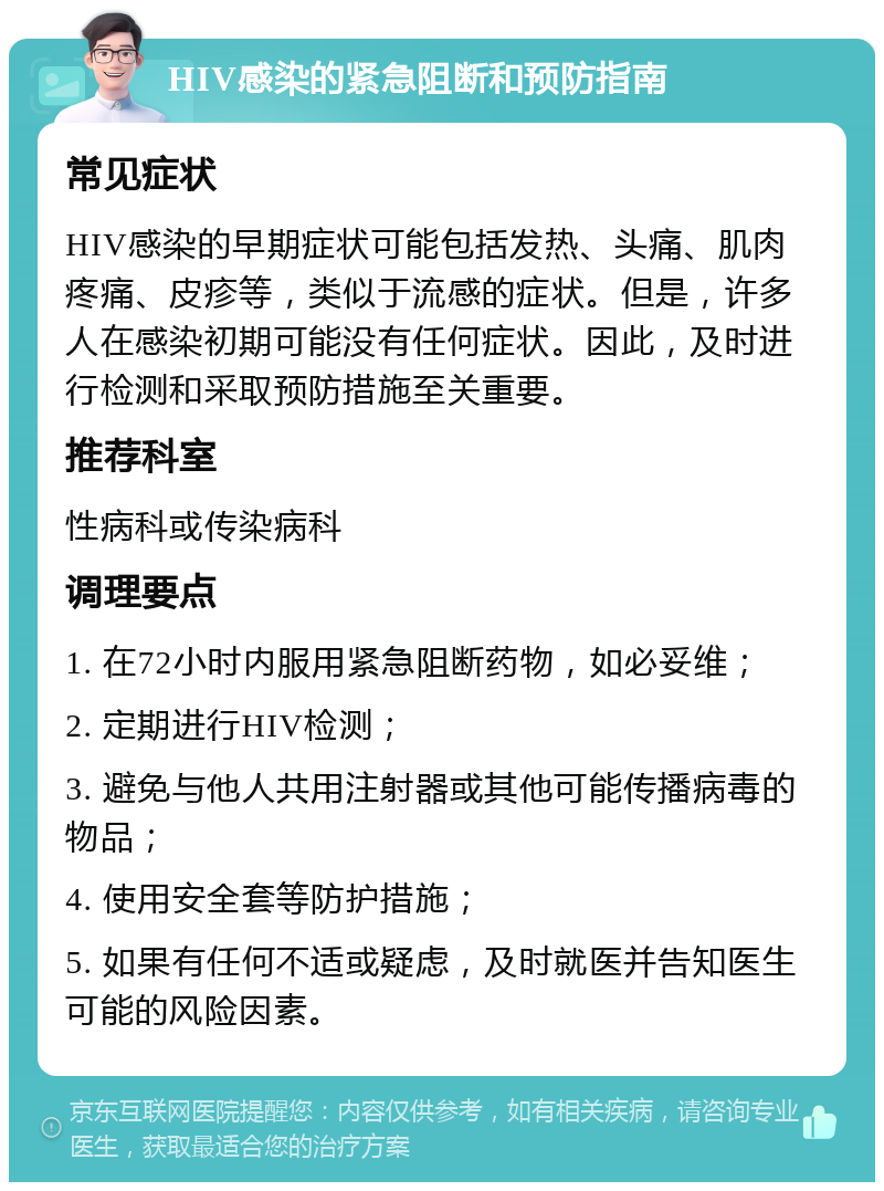 HIV感染的紧急阻断和预防指南 常见症状 HIV感染的早期症状可能包括发热、头痛、肌肉疼痛、皮疹等，类似于流感的症状。但是，许多人在感染初期可能没有任何症状。因此，及时进行检测和采取预防措施至关重要。 推荐科室 性病科或传染病科 调理要点 1. 在72小时内服用紧急阻断药物，如必妥维； 2. 定期进行HIV检测； 3. 避免与他人共用注射器或其他可能传播病毒的物品； 4. 使用安全套等防护措施； 5. 如果有任何不适或疑虑，及时就医并告知医生可能的风险因素。