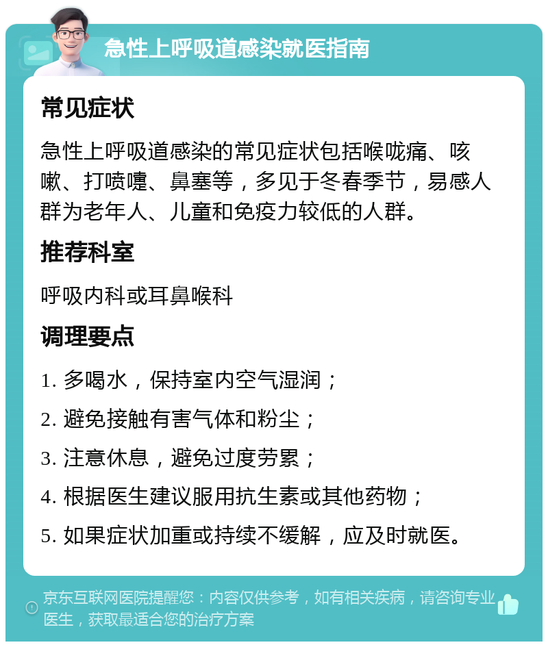 急性上呼吸道感染就医指南 常见症状 急性上呼吸道感染的常见症状包括喉咙痛、咳嗽、打喷嚏、鼻塞等，多见于冬春季节，易感人群为老年人、儿童和免疫力较低的人群。 推荐科室 呼吸内科或耳鼻喉科 调理要点 1. 多喝水，保持室内空气湿润； 2. 避免接触有害气体和粉尘； 3. 注意休息，避免过度劳累； 4. 根据医生建议服用抗生素或其他药物； 5. 如果症状加重或持续不缓解，应及时就医。