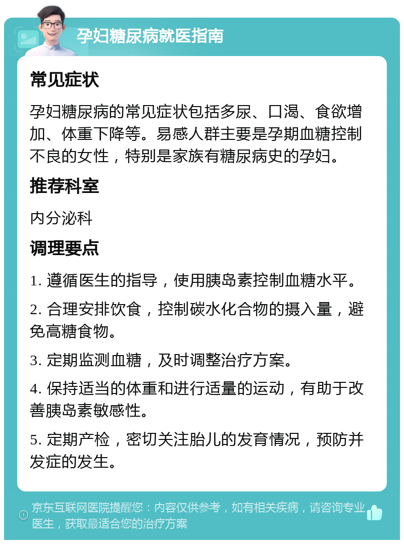 孕妇糖尿病就医指南 常见症状 孕妇糖尿病的常见症状包括多尿、口渴、食欲增加、体重下降等。易感人群主要是孕期血糖控制不良的女性，特别是家族有糖尿病史的孕妇。 推荐科室 内分泌科 调理要点 1. 遵循医生的指导，使用胰岛素控制血糖水平。 2. 合理安排饮食，控制碳水化合物的摄入量，避免高糖食物。 3. 定期监测血糖，及时调整治疗方案。 4. 保持适当的体重和进行适量的运动，有助于改善胰岛素敏感性。 5. 定期产检，密切关注胎儿的发育情况，预防并发症的发生。