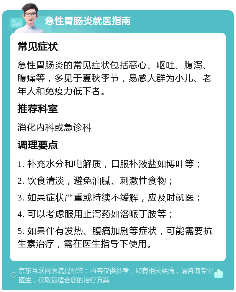 急性胃肠炎就医指南 常见症状 急性胃肠炎的常见症状包括恶心、呕吐、腹泻、腹痛等，多见于夏秋季节，易感人群为小儿、老年人和免疫力低下者。 推荐科室 消化内科或急诊科 调理要点 1. 补充水分和电解质，口服补液盐如博叶等； 2. 饮食清淡，避免油腻、刺激性食物； 3. 如果症状严重或持续不缓解，应及时就医； 4. 可以考虑服用止泻药如洛哌丁胺等； 5. 如果伴有发热、腹痛加剧等症状，可能需要抗生素治疗，需在医生指导下使用。