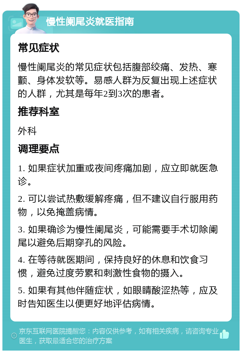 慢性阑尾炎就医指南 常见症状 慢性阑尾炎的常见症状包括腹部绞痛、发热、寒颤、身体发软等。易感人群为反复出现上述症状的人群，尤其是每年2到3次的患者。 推荐科室 外科 调理要点 1. 如果症状加重或夜间疼痛加剧，应立即就医急诊。 2. 可以尝试热敷缓解疼痛，但不建议自行服用药物，以免掩盖病情。 3. 如果确诊为慢性阑尾炎，可能需要手术切除阑尾以避免后期穿孔的风险。 4. 在等待就医期间，保持良好的休息和饮食习惯，避免过度劳累和刺激性食物的摄入。 5. 如果有其他伴随症状，如眼睛酸涩热等，应及时告知医生以便更好地评估病情。