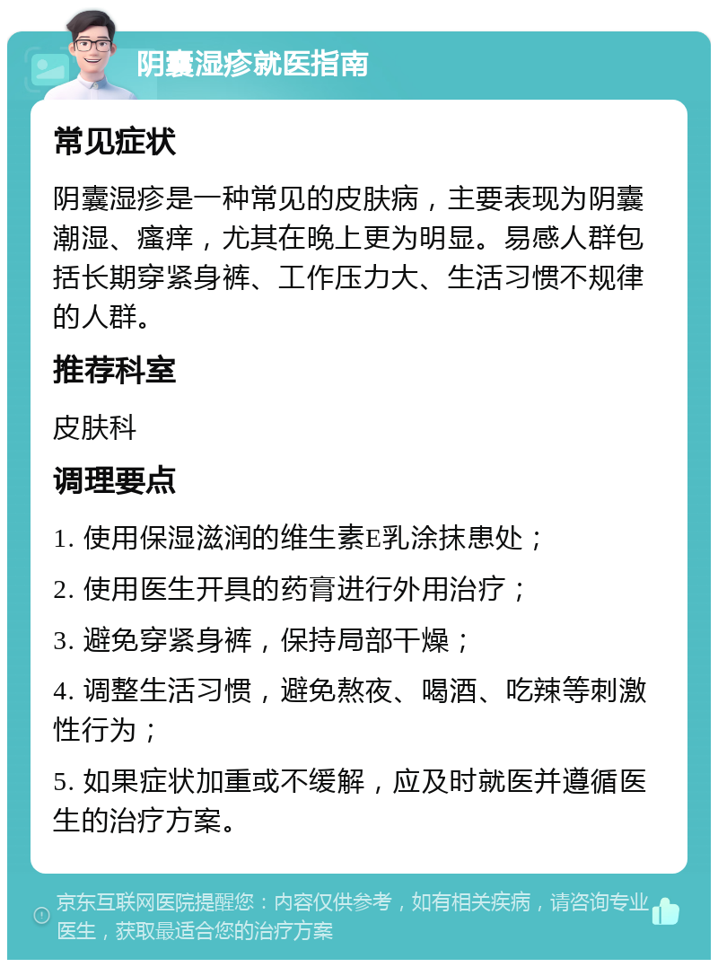 阴囊湿疹就医指南 常见症状 阴囊湿疹是一种常见的皮肤病，主要表现为阴囊潮湿、瘙痒，尤其在晚上更为明显。易感人群包括长期穿紧身裤、工作压力大、生活习惯不规律的人群。 推荐科室 皮肤科 调理要点 1. 使用保湿滋润的维生素E乳涂抹患处； 2. 使用医生开具的药膏进行外用治疗； 3. 避免穿紧身裤，保持局部干燥； 4. 调整生活习惯，避免熬夜、喝酒、吃辣等刺激性行为； 5. 如果症状加重或不缓解，应及时就医并遵循医生的治疗方案。