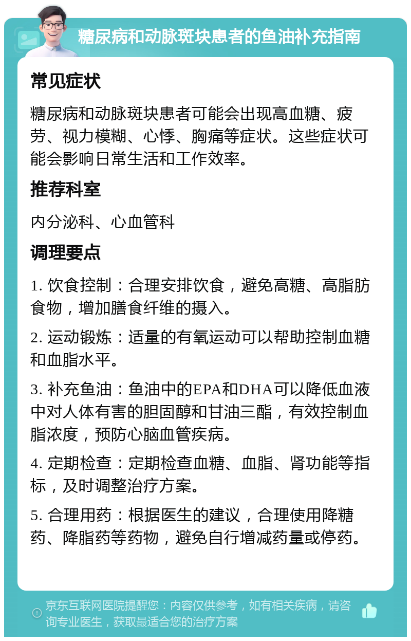 糖尿病和动脉斑块患者的鱼油补充指南 常见症状 糖尿病和动脉斑块患者可能会出现高血糖、疲劳、视力模糊、心悸、胸痛等症状。这些症状可能会影响日常生活和工作效率。 推荐科室 内分泌科、心血管科 调理要点 1. 饮食控制：合理安排饮食，避免高糖、高脂肪食物，增加膳食纤维的摄入。 2. 运动锻炼：适量的有氧运动可以帮助控制血糖和血脂水平。 3. 补充鱼油：鱼油中的EPA和DHA可以降低血液中对人体有害的胆固醇和甘油三酯，有效控制血脂浓度，预防心脑血管疾病。 4. 定期检查：定期检查血糖、血脂、肾功能等指标，及时调整治疗方案。 5. 合理用药：根据医生的建议，合理使用降糖药、降脂药等药物，避免自行增减药量或停药。